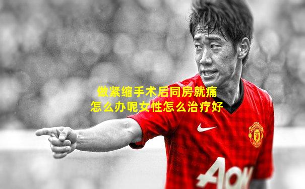 做紧缩手术后同房就痛怎么办呢女性怎么治疗好