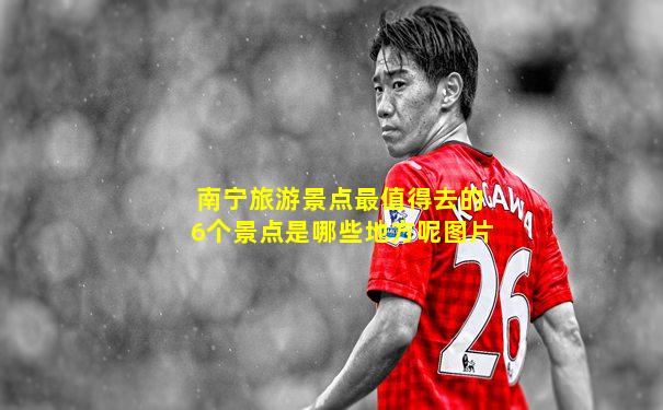 南宁旅游景点最值得去的6个景点是哪些地方呢图片