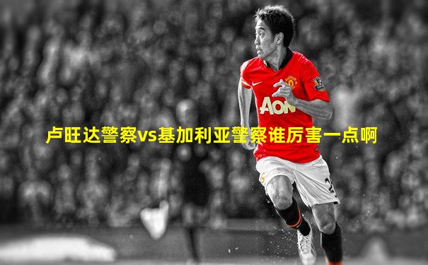 卢旺达警察vs基加利亚警察谁厉害一点啊