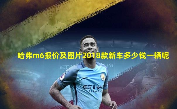哈弗m6报价及图片2018款新车多少钱一辆呢