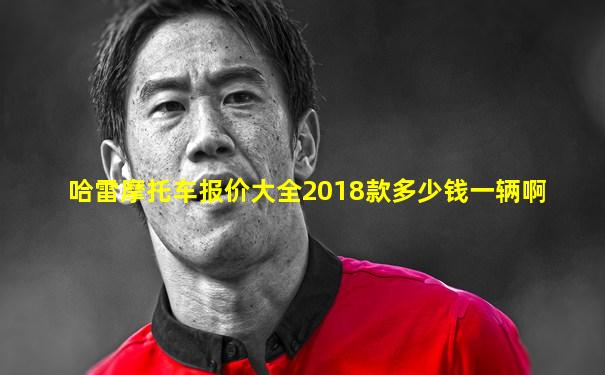哈雷摩托车报价大全2018款多少钱一辆啊