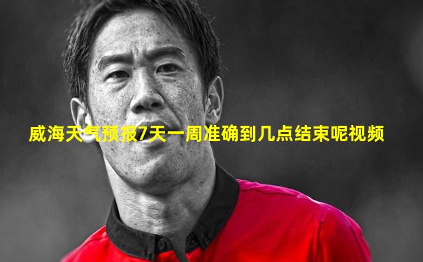 威海天气预报7天一周准确到几点结束呢视频