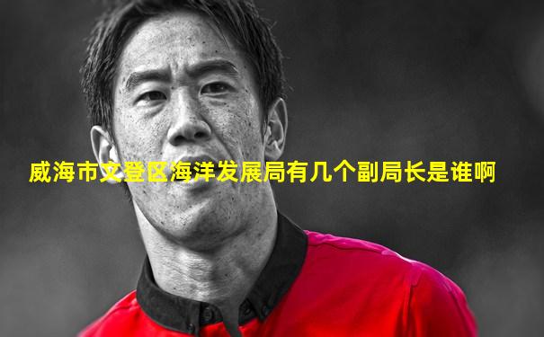 威海市文登区海洋发展局有几个副局长是谁啊