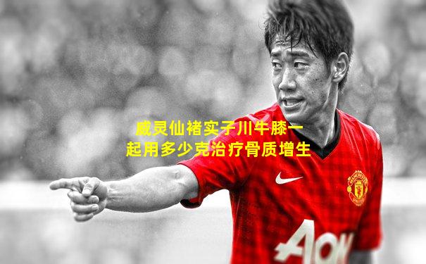 威灵仙褚实子川牛膝一起用多少克治疗骨质增生