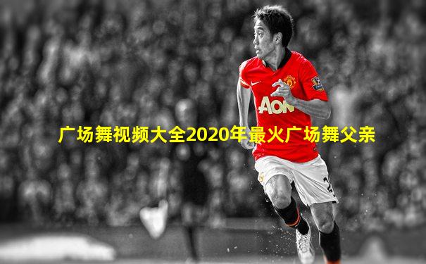 广场舞视频大全2020年最火广场舞父亲