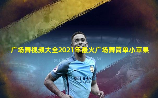 广场舞视频大全2021年最火广场舞简单小苹果