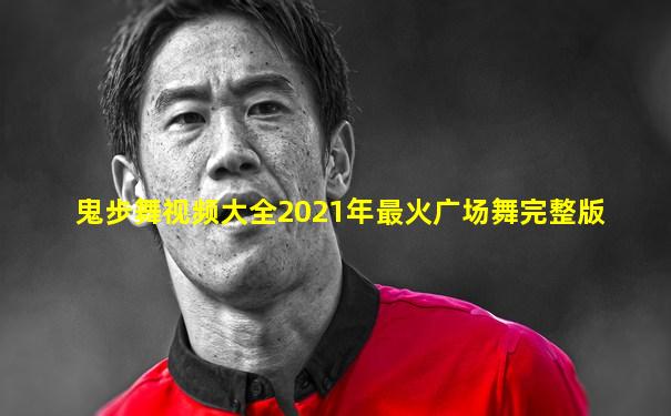 鬼步舞视频大全2021年最火广场舞完整版
